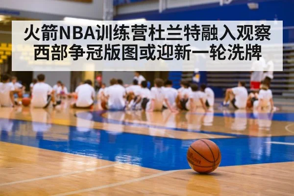 火箭NBA训练营杜兰特融入观察 西部争冠版图或迎新一轮洗牌