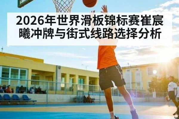2026年世界滑板锦标赛崔宸曦冲牌与街式线路选择分析