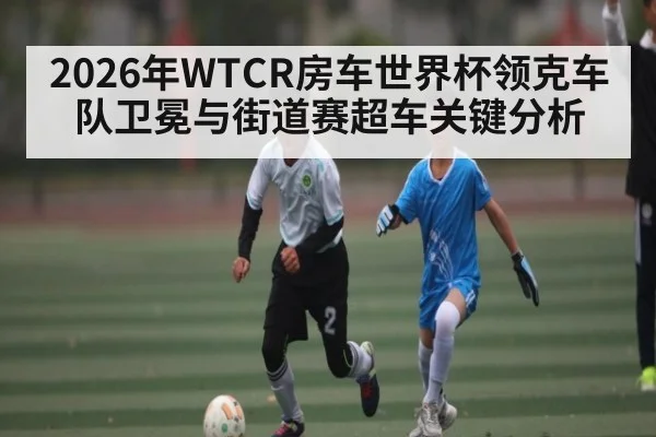 2026年WTCR房车世界杯领克车队卫冕与街道赛超车关键分析