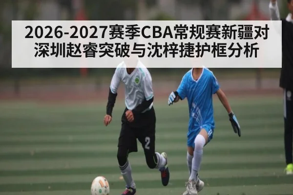 2026-2027赛季CBA常规赛新疆对深圳赵睿突破与沈梓捷护框分析
